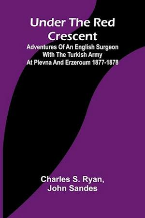 Under the Red Crescent; Adventures of an English Surgeon with the Turkish Army at Plevna and Erzeroum 1877-1878