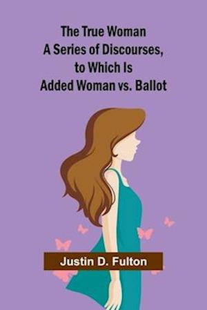 The True Woman A Series of Discourses, to Which Is Added Woman vs. Ballot