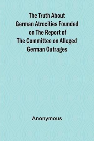 The Truth About German Atrocities Founded on the Report of the Committee on Alleged German Outrages