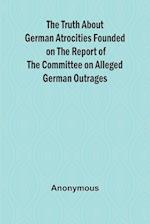 The Truth About German Atrocities Founded on the Report of the Committee on Alleged German Outrages