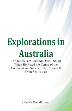 Explorations in Australia The Journals of John McDouall Stuart When He Fixed The Centre Of The Continent And Successfully Crossed It From Sea To Sea