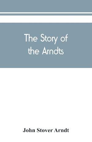 The Story of the Arndts; the life, antecedents and descendants of Bernhard Arndt who emigrated to Pennsylvania in the Year 1731