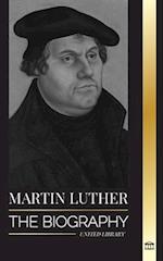 Martin Luther: The Biography of a German Theologian that Ignited the Protestant Reformation and Changed the World 