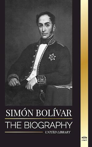 Simón Bolívar: The biography of the Venezuelan military leader and Latin-American Liberator