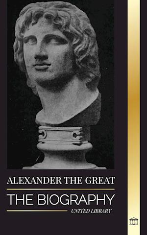 Alexander the Great: The Biography of a Bloody Macedonian King and Conquirer; Strategy, Empire and Legacy