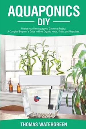 AQUAPONICS DIY: Realize Your Own Aquaponic Gardening Project. A Complete Beginner's Guide to grow Organic Herbs, Fruits, and Vegetables