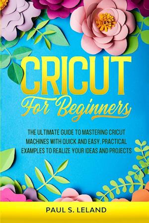 CRICUT FOR BEGINNERS: The Ultimate Guide to Mastering Cricut Machines With Quick and Easy, Practical Examples to Realize Your Ideas and Projects