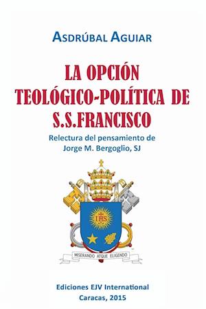 La Opcion Teologico-Politica de S.S. Francisco. Relectura del Pensamiento de Jorge M. Bergoglio S.J.