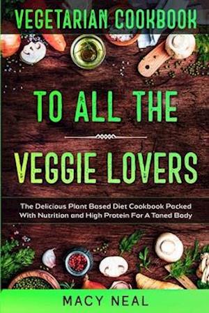 Vegetarian Cookbook: TO ALL THE VEGGIE LOVERS - The Delicious Plant Based Diet Cookbook Packed With Nutrition and High Protein For A Toned Body