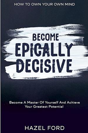 How To Own Your Own Mind: Become Epically Decisive - Become A Master Of Yourself And Achieve Your Greatest Potential