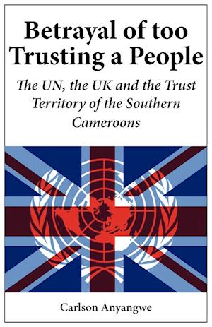 Betrayal of Too Trusting a People. The UN, the UK and the Trust Territory of the Southern Cameroons