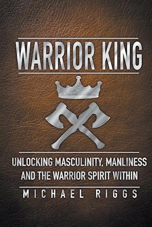 Warrior King Unlocking Masculinity, Manliness and the Warrior Spirit Within