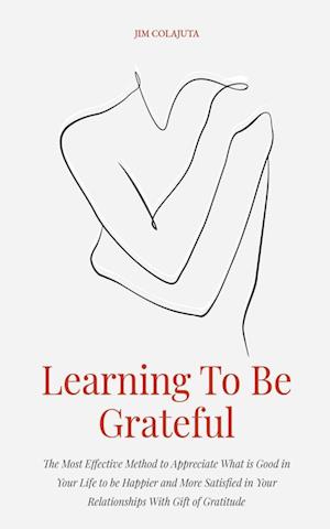 Learning To Be Grateful  The Most Effective Method to Appreciate What is Good in Your Life to be Happier and More Satisfied in Your Relationships With Gift of Gratitude