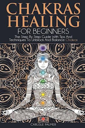 Chakras Healing For Beginners: The Step By Step Guide With Tips And Techniques To Unblock And Balance Chakras