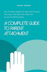 A Complete Guide to Parent Attachment How to Help Children to Heal From Trauma and Learn the Skills They Need for Successful Relationships