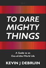 TO DARE MIGHTY THINGS: A Guide to an Out-Of-this-World Life 