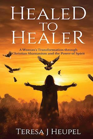 Healed to Healer A Woman's Transformation through Christian Shamanism and the Power of Spirit