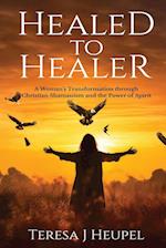 Healed to Healer A Woman's Transformation through Christian Shamanism and the Power of Spirit