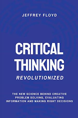 Critical Thinking Revolutionized: The New Science Behind Creative Problem Solving, Evaluating Information and Making Right Decisions