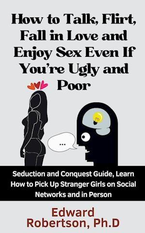 How to Talk, Flirt, Fall in Love and Enjoy Sex Even If You're Ugly and Poor Seduction and Conquest Guide, Learn How to Pick Up Stranger Girls on Social Networks and in Person