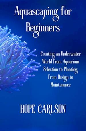 Aquascaping for Beginners Creating an Underwater World From Aquarium Selection to Planting, From Design to Maintenance