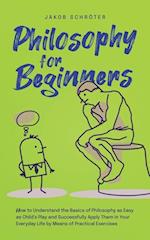 Philosophy for Beginners How to Understand the Basics of Philosophy as Easy as Child's Play and Successfully Apply Them in Your Everyday Life by Means of Practical Exercises