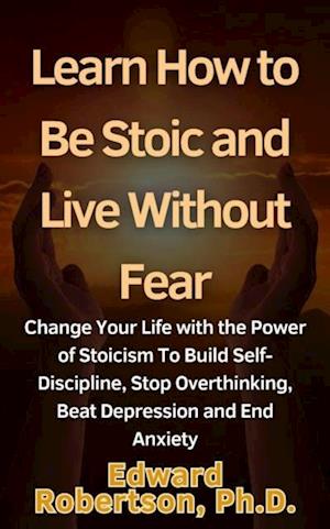 Learn How to Be Stoic and Live Without Fear Change Your Life with the Power of Stoicism To Build Self-Discipline, Stop Overthinking, Beat Depression and End Anxiety