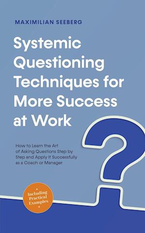 Systemic Questioning Techniques for More Success at Work How to Learn the Art of Asking Questions Step by Step and Apply It Successfully as a Coach or Manager - Including Practical Examples