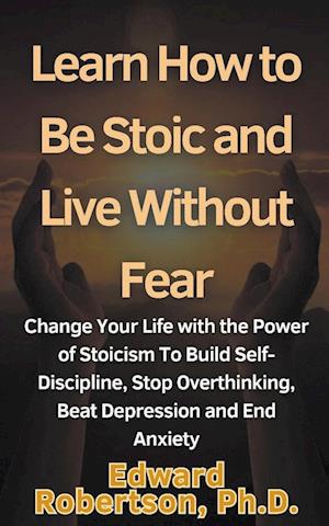 Learn How to Be Stoic and Live Without Fear Change Your Life with the Power of Stoicism To Build Self-Discipline, Stop Overthinking, Beat Depression and End Anxiety