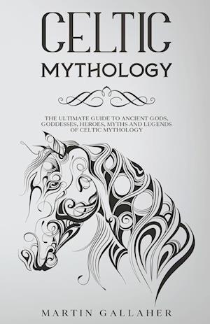 Celtic Mythology The Ultimate Guide to Celtic Gods, Goddesses, Heroes, Myths, and Legends of Celtic Mythology