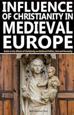Influence of Christianity in Medieval Europe: Guide to the Affects of Christianity on Medieval Politics, Arts and Humanity 