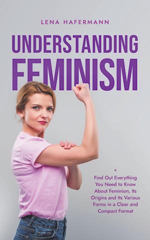 Understanding Feminism Find Out Everything You Need to Know About Feminism, Its Origins and Its Various Forms in a Clear and Compact Format