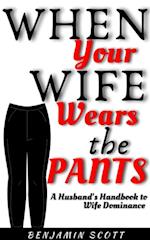 When Your Wife Wears The Pants:  A Husband's Handbook to Wife Dominance