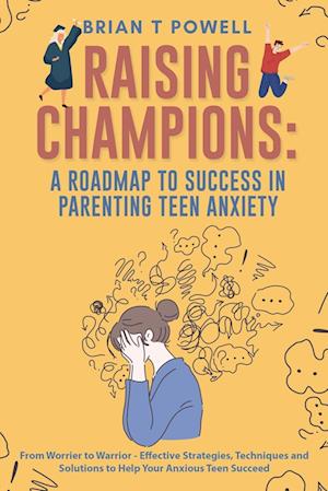 A Roadmap to Success in Parenting Teen Anxiety From Worrier to Warrior - Effective Strategies, Techniques and Solutions to Help Your Anxious Teen Succeed