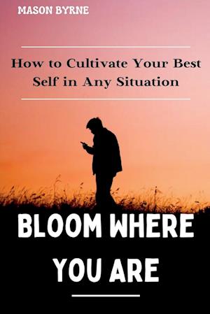 Bloom Where You Are: How to Cultivate Your Best Self in Any Situation