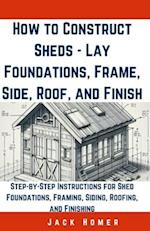 How to Construct Sheds, Lay Foundations, Frame, Side, Roof, and Finish