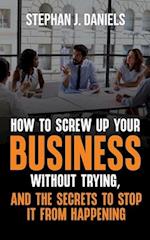 How to Screw Up Your Business Without Trying, And the Secrets to Stop It From Happening