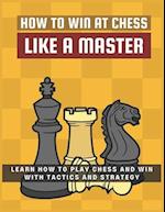 How To Win at Chess Like a Master: Learn How To Play Chess And Win With Tactics And Strategy.: Guide to Understanding Chess Fundamentals and Improving