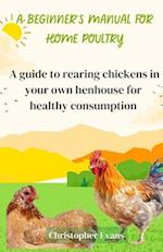 A Beginner's Manual for Home Poultry : A Guild to rearing chickens in your own henhouse for healthy consumption 
