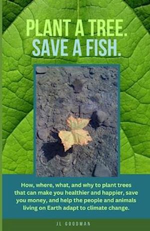 Plant a Tree. Save a Fish.: How, where, what, and why to plant trees that can make you healthier and happier, save you money, and help the people and