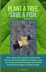 Plant a Tree. Save a Fish.: How, where, what, and why to plant trees that can make you healthier and happier, save you money, and help the people and 