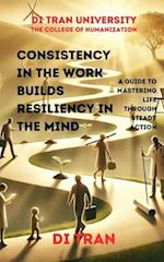 Consistency in the Work Builds Resiliency in the Mind: A Guide to Mastering Life Through Steady Action 