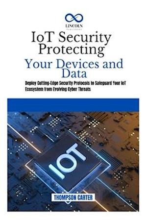 IoT Security Protecting Your Devices and Data: Deploy Cutting-Edge Security Protocols to Safeguard Your IoT Ecosystem from Evolving Cyber Threats