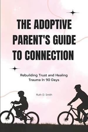 The Adoptive Parent's Guide to Connection: Rebuilding Trust and Healing Trauma In 90 Days