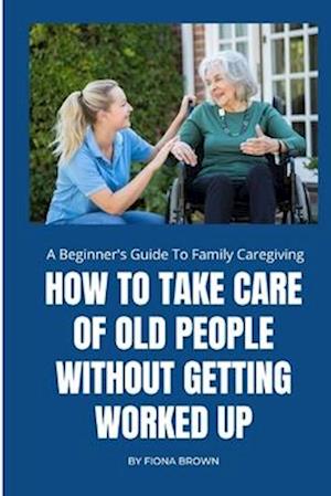 HOW TO TAKE CARE OF OLD PEOPLE WITHOUT GETTING WORKED UP: A Beginner's Guide To Family Caregiving