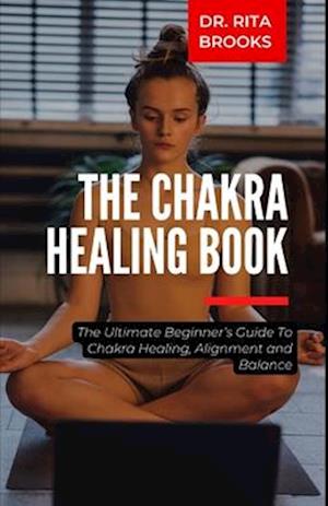 The Chakra Healing Guide: The Ultimate Beginner's Guide To Chakra Healing, Alignment and Balance