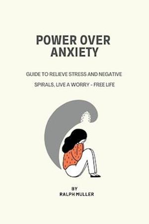 POWER OVER ANXIETY: Guide To Relieve Stress And Negative Spirals, Live A Worry - Free Life