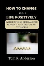 HOW TO CHANGE YOUR LIFE POSITIVELY: With inspiring biblical role models for grown-ups and teenagers 