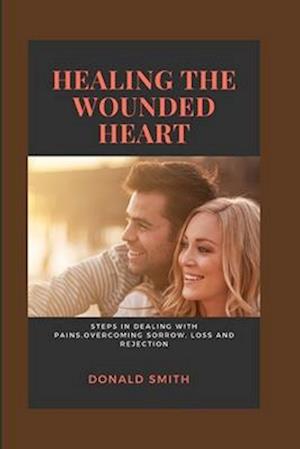 HEALING THE WOUNDED HEART: Steps in dealing with pains,overcoming sorrow, loss and rejection