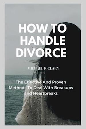 HOW TO HANDLE DIVORCE: The Effective And Proven Methods to Deal With Breakups and Heartbreaks